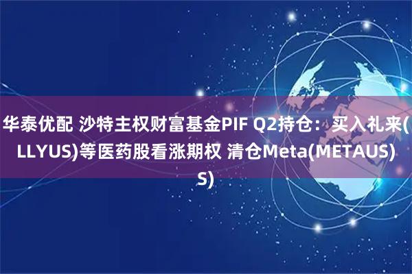 华泰优配 沙特主权财富基金PIF Q2持仓：买入礼来(LLYUS)等医药股看涨期权 清仓Meta(METAUS)