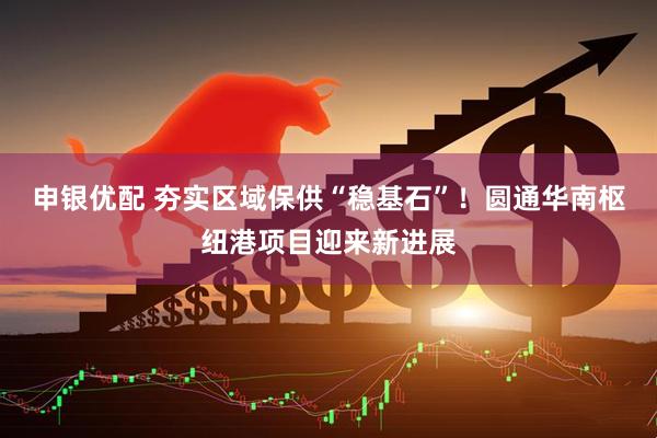 申银优配 夯实区域保供“稳基石”！圆通华南枢纽港项目迎来新进展