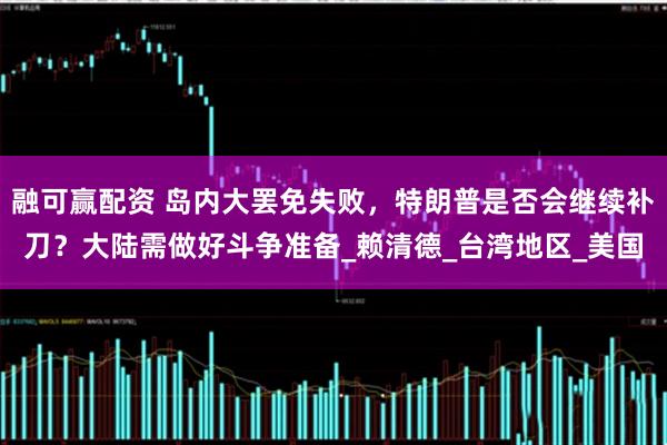 融可赢配资 岛内大罢免失败，特朗普是否会继续补刀？大陆需做好斗争准备_赖清德_台湾地区_美国