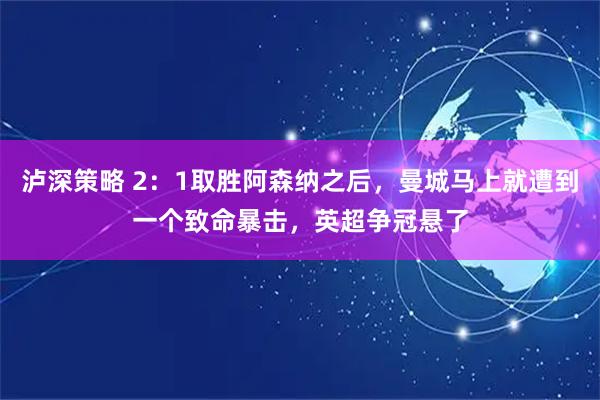 泸深策略 2：1取胜阿森纳之后，曼城马上就遭到一个致命暴击，英超争冠悬了