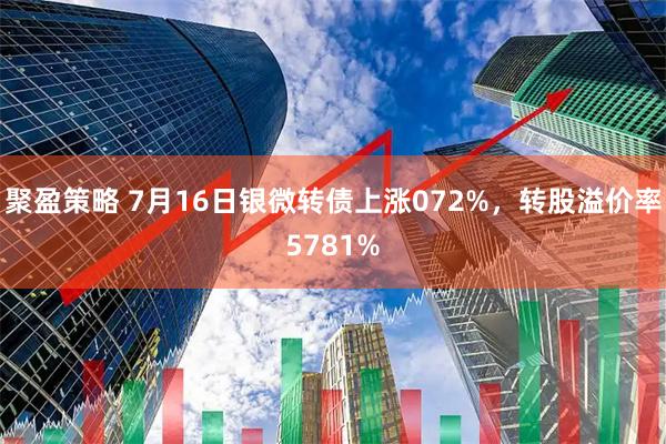 聚盈策略 7月16日银微转债上涨072%，转股溢价率5781%