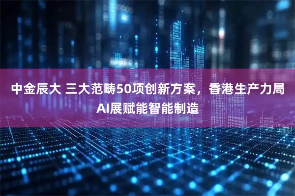 中金辰大 三大范畴50项创新方案,香港生产力局AI展赋能智能制造