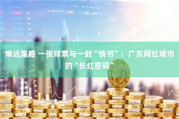 博远策略 一张球票与一封“情书”：广东网红城市的“长红密码”
