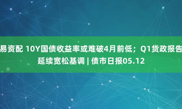 易资配 10Y国债收益率或难破4月前低；Q1货政报告延续宽松基调 | 债市日报05.12