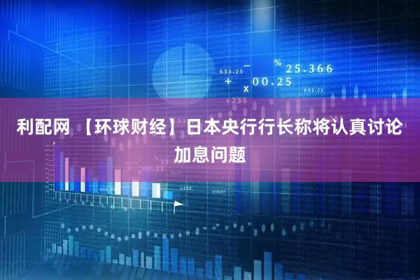利配网 【环球财经】日本央行行长称将认真讨论加息问题