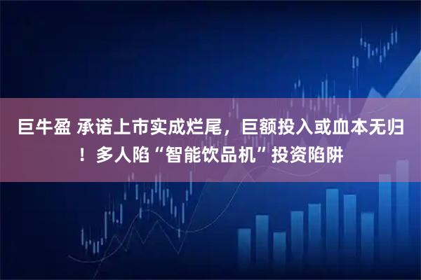 巨牛盈 承诺上市实成烂尾,巨额投入或血本无归!多人陷“智能饮品机”投资陷阱