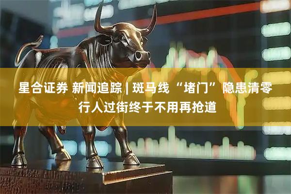 星合证券 新闻追踪 | 斑马线 “堵门” 隐患清零 行人过街终于不用再抢道