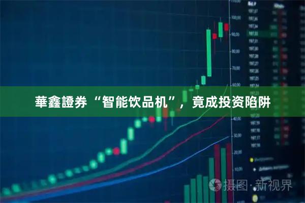 華鑫證券 “智能饮品机”,竟成投资陷阱