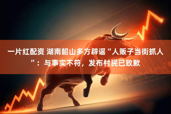 一片红配资 湖南韶山多方辟谣“人贩子当街抓人”：与事实不符，发布村民已致歉