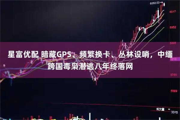 星富优配 暗藏GPS、频繁换卡、丛林设哨，中缅跨国毒枭潜逃八年终落网