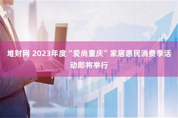 堆财网 2023年度“爱尚重庆”家居惠民消费季活动即将举行